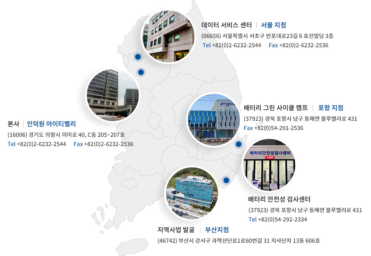 본사:인덕원 아이티벨리.(16006) 경기도 의왕시 이미로 40, C동 205~207호. 전화번호 +82(0)2-6232-2544. Fax +82(0)2-6232-2536. 데이터 서비스 센터:서울 지점. (06656) 서울특별시 서초구 반포대로23길 6 효진빌딩. 전화번호 +82(0)2-6232-2544.      Fax +82(0)2-6232-2536. 배터리 그린 사이클 캠프:포항 지점.(37923) 경북 포항시 남구 동해면 블루밸리로 431. 전화번호 +82(0)54-292-2333. Fax +82(0)54-291-2536. 지역사업 발굴:부산 지점. (46742) 부산시 강서구 과학산단로1로60번길 31 지사단지 13동 606호.